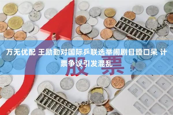 万无优配 王励勤对国际乒联选举闹剧目瞪口呆 计票争议引发混乱