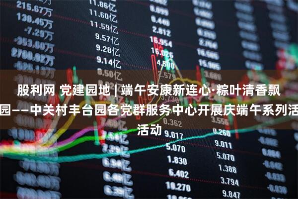 股利网 党建园地 | 端午安康新连心·粽叶清香飘满园——中关村丰台园各党群服务中心开展庆端午系列活动