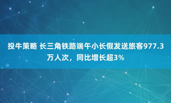 投牛策略 长三角铁路端午小长假发送旅客977.3万人次，同比增长超3%