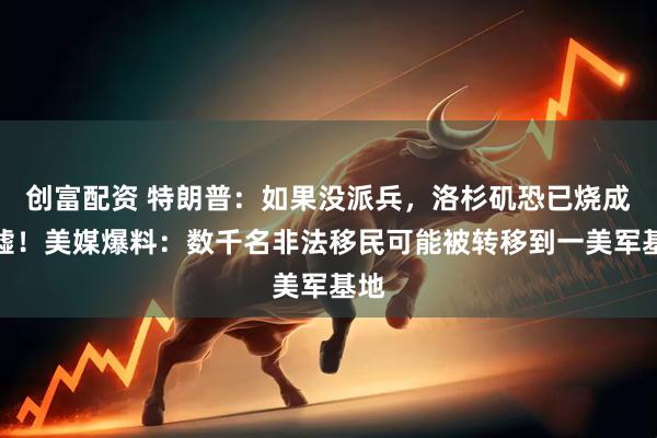 创富配资 特朗普：如果没派兵，洛杉矶恐已烧成废墟！美媒爆料：数千名非法移民可能被转移到一美军基地