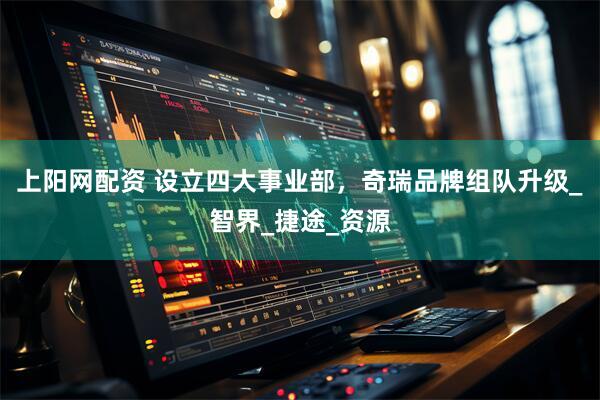 上阳网配资 设立四大事业部，奇瑞品牌组队升级_智界_捷途_资源