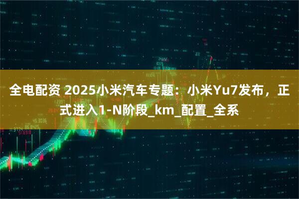 全电配资 2025小米汽车专题：小米Yu7发布，正式进入1-N阶段_km_配置_全系