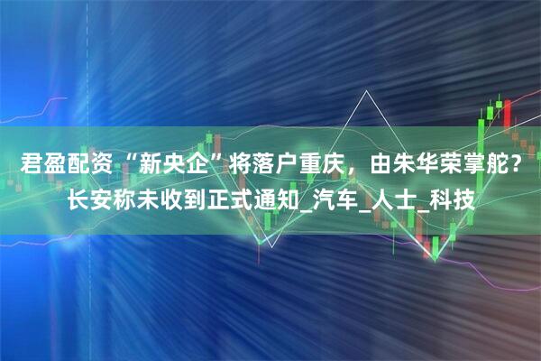 君盈配资 “新央企”将落户重庆，由朱华荣掌舵？长安称未收到正式通知_汽车_人士_科技