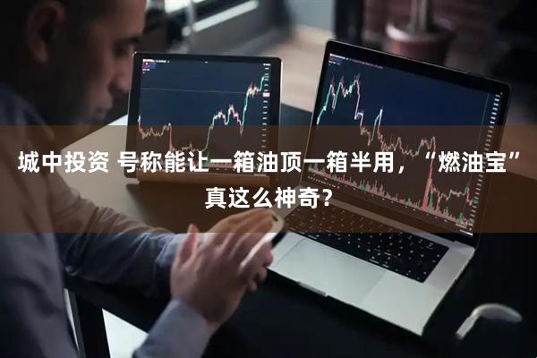 城中投资 号称能让一箱油顶一箱半用，“燃油宝”真这么神奇？