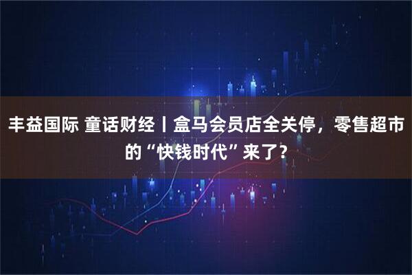 丰益国际 童话财经丨盒马会员店全关停，零售超市的“快钱时代”来了？
