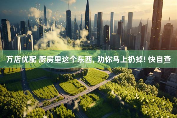 万店优配 厨房里这个东西, 劝你马上扔掉! 快自查