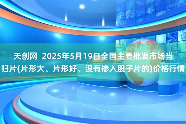 天创网  2025年5月19日全国主要批发市场当归片(片形大、片形好、没有掺入股子片的)价格行情