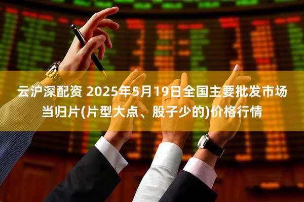 云沪深配资 2025年5月19日全国主要批发市场当归片(片型大点、股子少的)价格行情