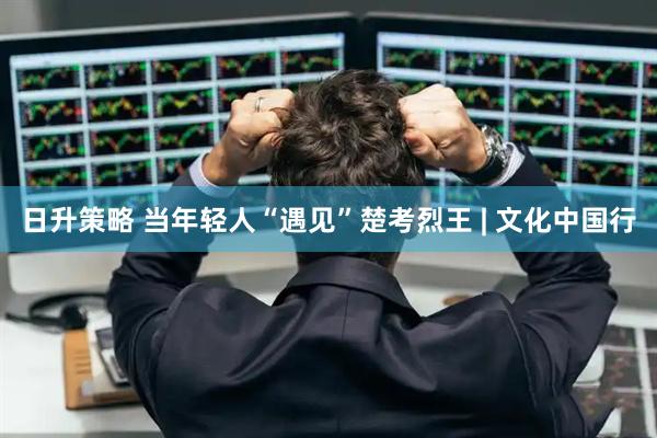 日升策略 当年轻人“遇见”楚考烈王 | 文化中国行