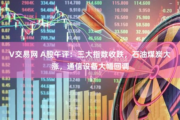 V交易网 A股午评：三大指数收跌，石油煤炭大涨，通信设备大幅回调