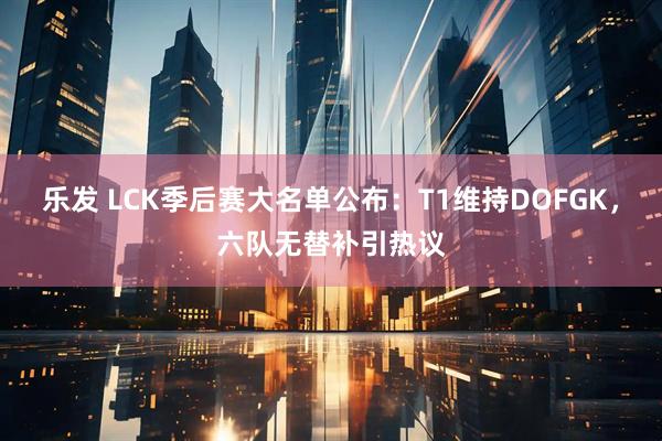 乐发 LCK季后赛大名单公布：T1维持DOFGK，六队无替补引热议